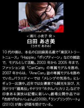 
臼田　あさ美（うすだ　あさみ）│
浦川　小夜子　役│
10代の頃は、本名の臼田麻美名義で「東京ストリートニュース」や「Happie」「ポップティーン」などの雑誌で、モデルとして活動。2003年から2005年まで、ファッション誌「CanCam」の専属モデルを務め、2007年からは、「AneCan」誌の専属モデルを務めていた。バラエティーでは「メレンゲの気持ち」にレギュラー出演中。近年では女優業でも脚光を浴び、大河ドラマ「龍馬伝」やドラマ「ホタルノヒカリ2」などで印象ある演技は記憶に新しい。劇場公開作品では『色即ぜねれいしょん』(2009)、『ランブリングハート』(2010)が高い評価を受けている。